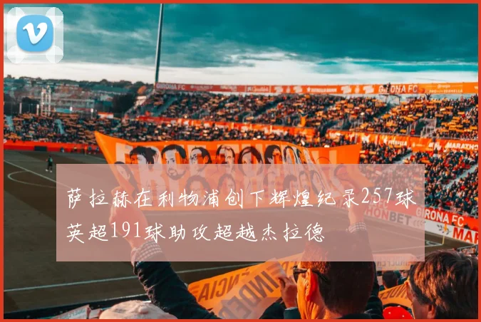 萨拉赫在利物浦创下辉煌纪录257球英超191球助攻超越杰拉德