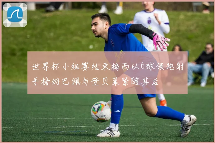 世界杯小组赛结束梅西以6球领跑射手榜姆巴佩与登贝莱紧随其后