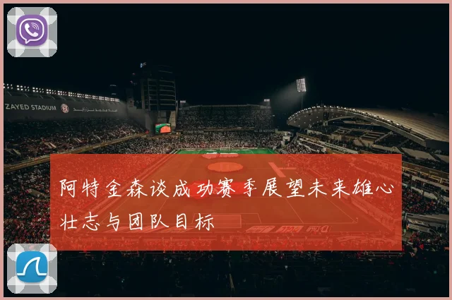 阿特金森谈成功赛季展望未来雄心壮志与团队目标