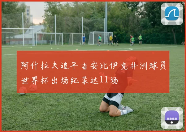 阿什拉夫追平吉安比伊克非洲球员世界杯出场纪录达11场