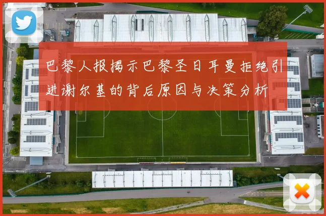 巴黎人报揭示巴黎圣日耳曼拒绝引进谢尔基的背后原因与决策分析