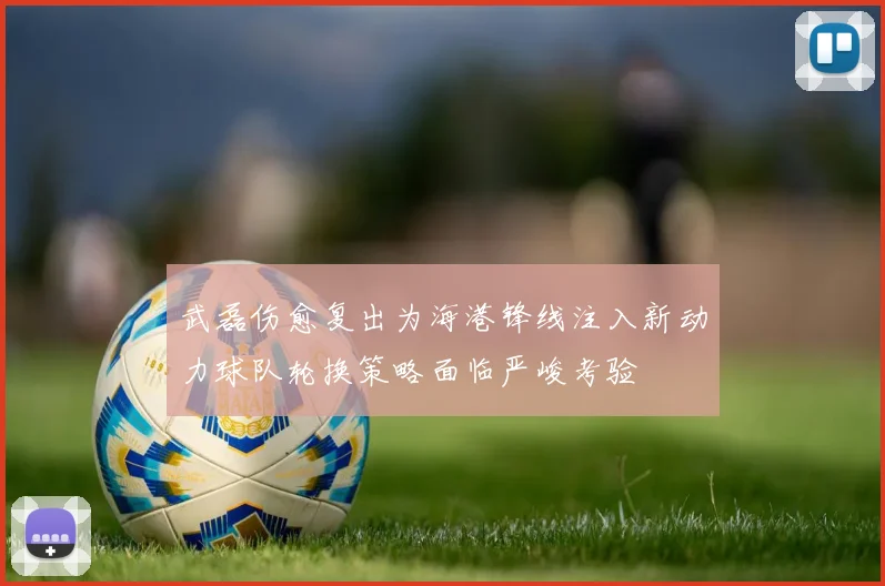 武磊伤愈复出为海港锋线注入新动力球队轮换策略面临严峻考验