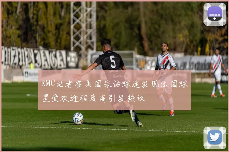 RMC记者在美国采访球迷发现法国球星受欢迎程度高引发热议