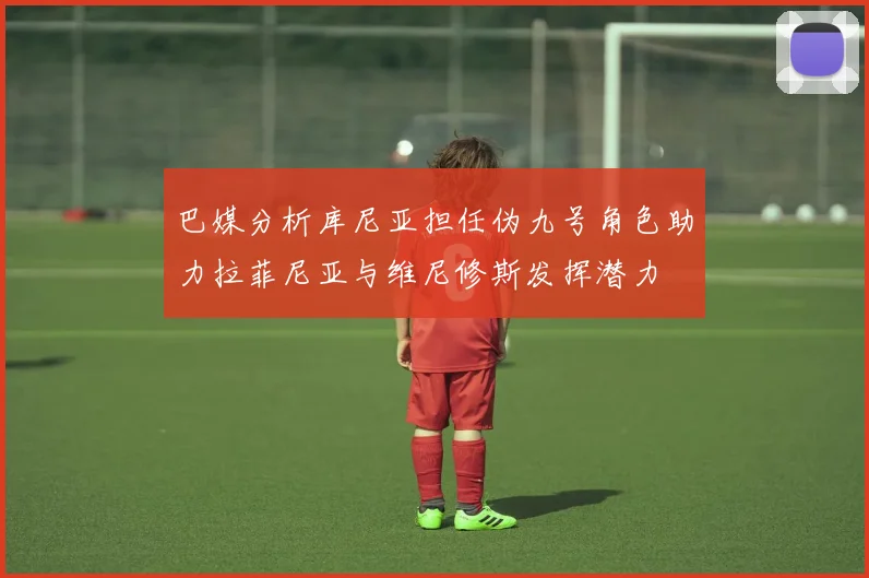 巴媒分析库尼亚担任伪九号角色助力拉菲尼亚与维尼修斯发挥潜力