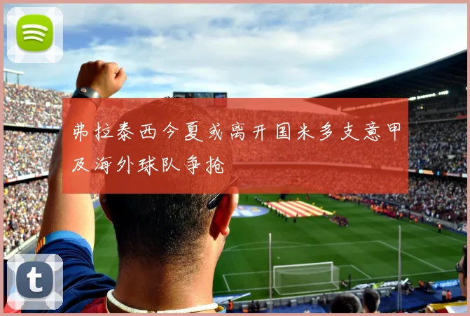 弗拉泰西今夏或离开国米多支意甲及海外球队争抢