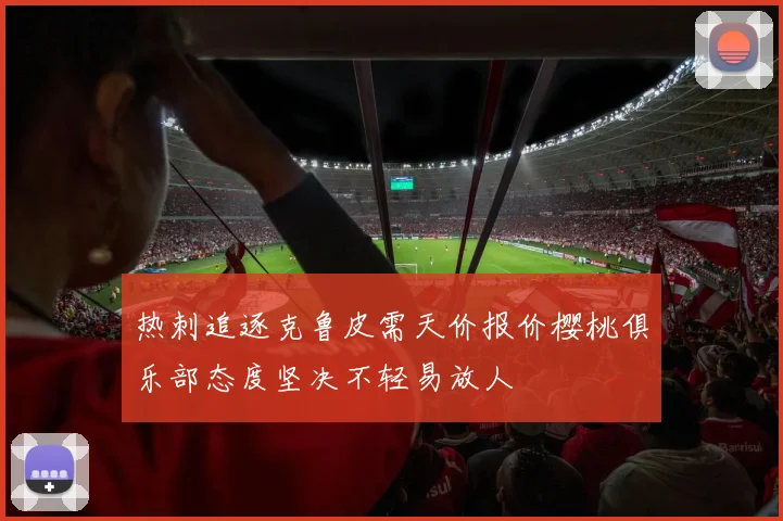 热刺追逐克鲁皮需天价报价樱桃俱乐部态度坚决不轻易放人