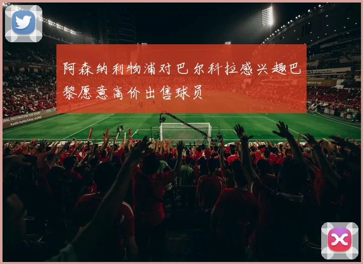 阿森纳利物浦对巴尔科拉感兴趣巴黎愿意高价出售球员