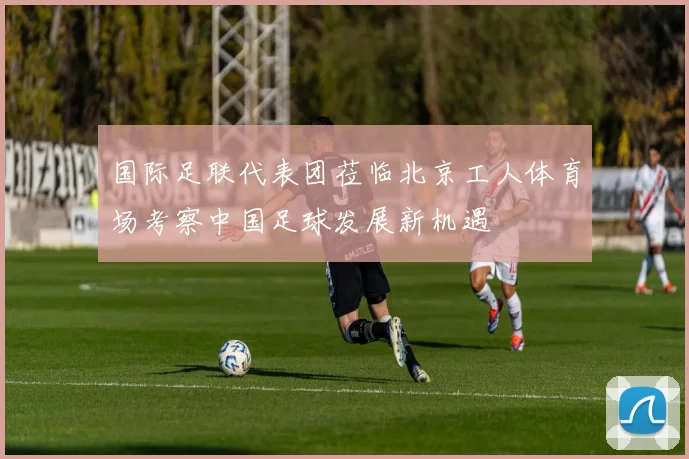 国际足联代表团莅临北京工人体育场考察中国足球发展新机遇
