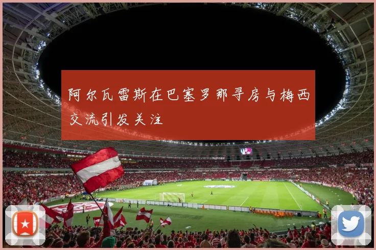 阿尔瓦雷斯在巴塞罗那寻房与梅西交流引发关注