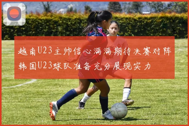 越南U23主帅信心满满期待决赛对阵韩国U23球队准备充分展现实力