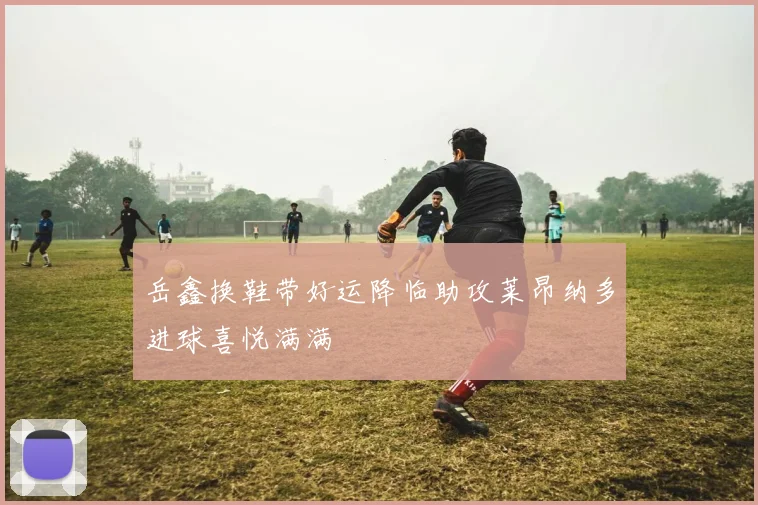 岳鑫换鞋带好运降临助攻莱昂纳多进球喜悦满满