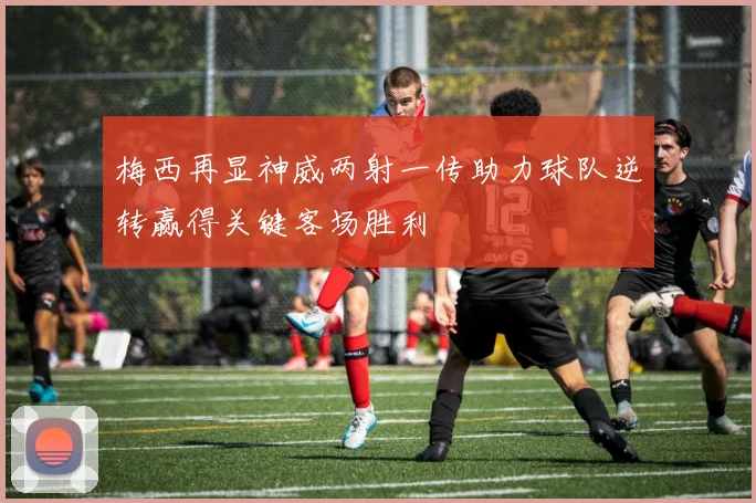 梅西再显神威两射一传助力球队逆转赢得关键客场胜利