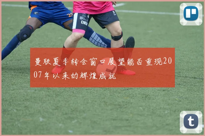 曼联夏季转会窗口展望能否重现2007年以来的辉煌成就